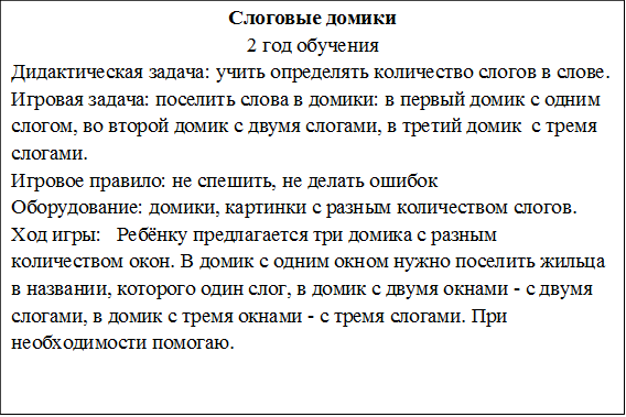 Слоговые домики
2 год обучения
Дидактическая задача: учить определять количество слогов в слове.
Игровая задача: поселить слова в домики: в первый домик с одним слогом, во второй домик с двумя слогами, в третий домик  с тремя слогами.
Игровое правило: не спешить, не делать ошибок 
Оборудование: домики, картинки с разным количеством слогов.
Ход игры:   Ребёнку предлагается три домика с разным количеством окон. В домик с одним окном нужно поселить жильца в названии, которого один слог, в домик с двумя окнами - с двумя слогами, в домик с тремя окнами - с тремя слогами. При необходимости помогаю.

