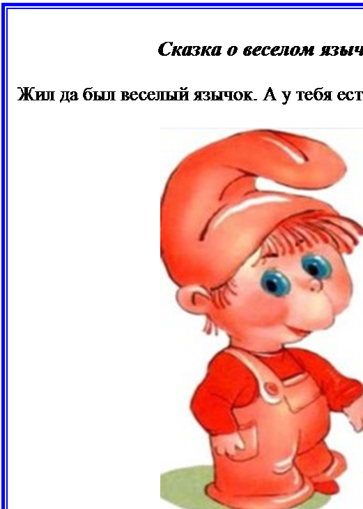 Надпись: Сказка о веселом язычке

Жил да был веселый язычок. А у тебя есть язычок? Пока-жи.
 
 


У веселого язычка был домик. Домик очень интересный. Что за домик? Рот. А чтобы язычок не убегал, дом всегда был закрыт. Чем закрыт? Губками. Где губки, покажи.



- 6 -








                                                     
