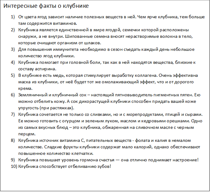 Интересные факты о клубнике
1)	От цвета ягод зависит наличие полезных веществ в ней. Чем ярче клубника, тем больше там содержится витаминов.
2)	Клубника является единственной в мире ягодой, семечки которой расположены снаружи, а не внутри. Шипованные семена вносят нерастворимые волокна в тело, которые очищают организм от шлаков.
3)	Для повышения иммунитета необходимо в сезон съедать каждый день небольшое количество ягод клубники.
4)	Клубника помогает при головной боли, так как в ней находятся вещества, близкие к составу аспирина.
5)	В клубнике есть медь, которая стимулирует выработку коллагена. Очень эффективна маска из клубники, от неё будет тот же омолаживающий эффект, что и от дорогого крема.
6)	Земляничный и клубничный сок – настоящий пятновыводитель пигментных пятен. Ею можно отбелить кожу. А сок дикорастущей клубники способен придать вашей коже упругость (при растяжках).
7)	Клубника сочетается не только со сливками, но и с морепродуктами, птицей и сырами. Ее можно готовить с огурцом и зеленым луком, маслом и кедровыми орешками. Одно из самых вкусных блюд – это клубника, обжаренная на сливочном масле с черным перцем.
8)	Клубника источник витамина С, питательных веществ - фолата и калия в немалом количестве. Сладкие фрукты клубники содержат мало калорий, однако обеспечивают повышенное количество клетчатки.
9)	Клубника повышает уровень гормона счастья — она отлично поднимает настроение!
10)	Клубника способствует отбеливанию зубов!
