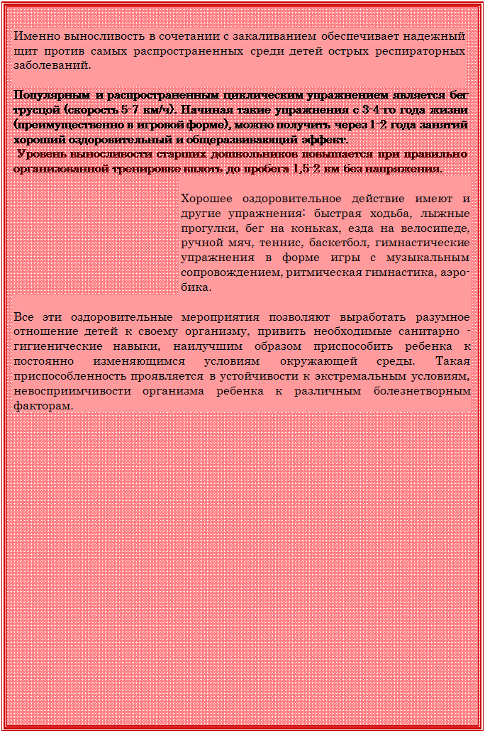 Надпись: Именно выносливость в сочетании с закаливанием обеспечивает надежный щит против самых распространенных среди детей острых респираторных заболеваний.

Популярным и распространенным циклическим упражнением является бег трусцой (скорость 5-7 км/ч). Начиная такие упражнения с 3-4-го года жизни (преимущественно в игровой форме), можно получить через 1-2 года занятий хороший оздоровительный и общеразвивающий эффект.
 Уровень выносливости старших дошкольников повышается при правильно организованной тренировке вплоть до пробега 1,5-2 км без напряжения.

Хорошее оздоровительное действие имеют и другие упражнения: быстрая ходьба, лыжные прогулки, бег на коньках, езда на велосипеде, ручной мяч, теннис, баскетбол, гимнастические упражнения в форме игры с музыкальным сопровождением, ритмическая гимнастика, аэро¬бика.

Все эти оздоровительные мероприятия позволяют выработать разумное отношение детей к своему организму, привить необходимые санитарно - гигиенические навыки, наилучшим образом приспособить ребенка к постоянно изменяющимся условиям окружа¬ющей среды. Такая приспособленность проявляется в устойчивости к экстремальным условиям, невосприимчивости организма ребенка к различным болезнетворным факторам.

