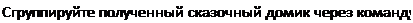 Надпись: Сгруппируйте полученный сказочный домик через команду 