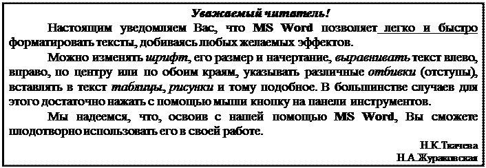 Text Box: Уважаемый читатель!
Настоящим уведомляем Вас, что MS Word позволяет легко и быстро форматировать тексты, добиваясь любых желаемых эффектов.
Можно изменять шрифт, его размер и начертание, выравнивать текст влево, вправо, по центру или по обоим краям, указывать различные отбивки (отступы), вставлять в текст таблицы, рисунки и тому подобное. В большинстве случаев для этого достаточно нажать с помощью мыши кнопку на панели инструментов.
Мы надеемся, что, освоив с нашей помощью MS Word, Вы сможете плодотворно использовать его в своей работе.
Н.К.Ткачева Н.А.Жураковская