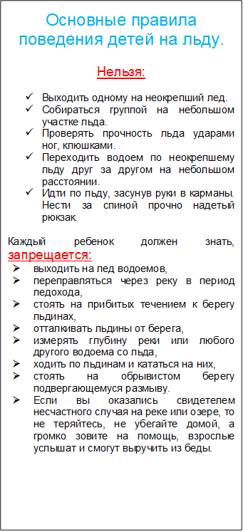 Основные правила поведения детей на льду. 

Нельзя:

ü	Выходить одному на неокрепший лед.
ü	Собираться группой на небольшом участке льда.
ü	Проверять прочность льда ударами ног, клюшками.
ü	Переходить водоем по неокрепшему льду друг за другом на небольшом расстоянии.
ü	Идти по льду, засунув руки в карманы. Нести за спиной прочно надетый рюкзак.

Каждый ребенок должен знать, запрещается:
Ø	выходить на лед водоемов,
Ø	переправляться через реку в период ледохода,
Ø	стоять на прибитых течением к берегу льдинах,
Ø	отталкивать льдины от берега,
Ø	измерять глубину реки или любого другого водоема со льда,
Ø	ходить по льдинам и кататься на них,
Ø	стоять на обрывистом берегу подвергающемуся размыву.
Ø	Если вы оказались свидетелем несчастного случая на реке или озере, то не теряйтесь, не убегайте домой, а громко зовите на помощь, взрослые услышат и смогут выручить из беды.

