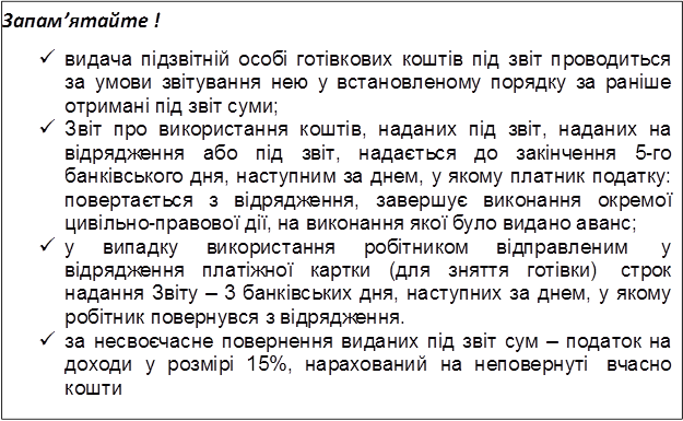 Запам’ятайте !
ü видача підзвітній особі готівкових коштів під звіт проводиться за умови звітування нею у встановленому порядку за раніше отримані під звіт суми;
ü Звіт про використання коштів, наданих під звіт, наданих на відрядження або під звіт, надається до закінчення 5-го банківського дня, наступним за днем, у якому платник податку: повертається з відрядження, завершує виконання окремої цивільно-правової дії, на виконання якої було видано аванс;
ü у випадку використання робітником відправленим у відрядження платіжної картки (для зняття готівки) строк надання Звіту – 3 банківських дня, наступних за днем, у якому робітник повернувся з відрядження.
ü за несвоєчасне повернення виданих під звіт сум – податок на доходи у розмірі 15%, нарахований на неповернуті вчасно кошти