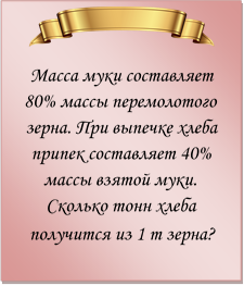  
Масса муки составляет 80% массы перемолотого зерна. При выпечке хлеба припек составляет 40% массы взятой муки. Сколько тонн хлеба получится из 1 т зерна? 
