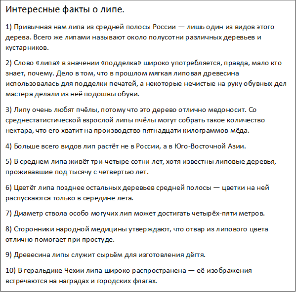 Интересные факты о липе.
1) Привычная нам липа из средней полосы России — лишь один из видов этого дерева. Всего же липами называют около полусотни различных деревьев и кустарников.
2) Слово «липа» в значении «подделка» широко употребляется, правда, мало кто знает, почему. Дело в том, что в прошлом мягкая липовая древесина использовалась для подделки печатей, а некоторые нечистые на руку обувных дел мастера делали из неё подошвы обуви.
3) Липу очень любят пчёлы, потому что это дерево отлично медоносит. Со среднестатистической взрослой липы пчёлы могут собрать такое количество нектара, что его хватит на производство пятнадцати килограммов мёда.
4) Больше всего видов лип растёт не в России, а в Юго-Восточной Азии.
5) В среднем липа живёт три-четыре сотни лет, хотя известны липовые деревья, проживавшие под тысячу с четвертью лет.
6) Цветёт липа позднее остальных деревьев средней полосы — цветки на ней распускаются только в середине лета.
7) Диаметр ствола особо могучих лип может достигать четырёх-пяти метров.
8) Сторонники народной медицины утверждают, что отвар из липового цвета отлично помогает при простуде.
9) Древесина липы служит сырьём для изготовления дёгтя.
10) В геральдике Чехии липа широко распространена — её изображения встречаются на наградах и городских флагах.
