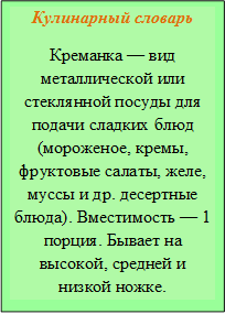 Кулинарный словарь
Креманка — вид металлической или стеклянной посуды для подачи сладких блюд (мороженое, кремы, фруктовые салаты, желе, муссы и др. десертные блюда). Вместимость — 1 порция. Бывает на высокой, средней и низкой ножке.
