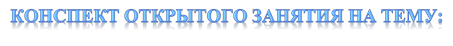 КОНСПЕКТ ОТКРЫТОГО ЗАНЯТИЯ НА ТЕМУ: