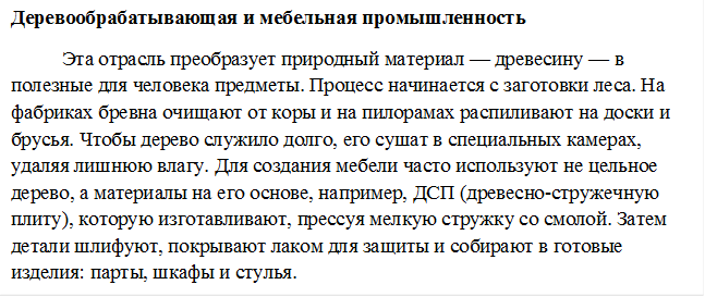 Деревообрабатывающая и мебельная промышленность
Эта отрасль преобразует природный материал — древесину — в полезные для человека предметы. Процесс начинается с заготовки леса. На фабриках бревна очищают от коры и на пилорамах распиливают на доски и брусья. Чтобы дерево служило долго, его сушат в специальных камерах, удаляя лишнюю влагу. Для создания мебели часто используют не цельное дерево, а материалы на его основе, например, ДСП (древесно-стружечную плиту), которую изготавливают, прессуя мелкую стружку со смолой. Затем детали шлифуют, покрывают лаком для защиты и собирают в готовые изделия: парты, шкафы и стулья.
