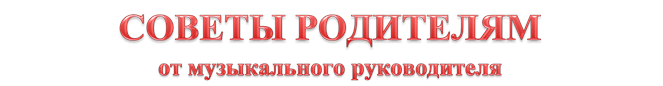 СОВЕТЫ РОДИТЕЛЯМ
от музыкального руководителя
