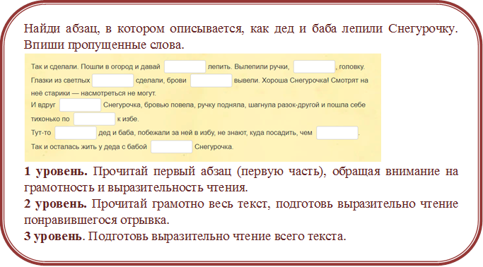 Найди абзац, в котором описывается, как дед и баба лепили Снегурочку. Впиши пропущенные слова.
 
1 уровень. Прочитай первый абзац (первую часть), обращая внимание на грамотность и выразительность чтения.
2 уровень. Прочитай грамотно весь текст, подготовь выразительно чтение понравившегося отрывка.
3 уровень. Подготовь выразительно чтение всего текста.

