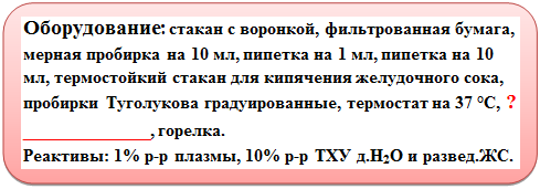 Скругленный прямоугольник: Оборудование: стакан с воронкой, фильтрованная бумага, мерная пробирка на 10 мл, пипетка на 1 мл, пипетка на 10 мл, термостойкий стакан для кипячения желудочного сока, пробирки Туголукова градуированные, термостат на 37 °С, ?                      ____________, горелка.
Реактивы: 1% р-р плазмы, 10% р-р ТХУ д.Н2О и развед.ЖС.                                                               
