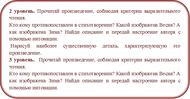 2 уровень. Прочитай произведение, соблюдая критерии выразительного чтения. 
Кто кому противопоставлен в стихотворении? Какой изображена Весна? А как изображена Зима? Найди описание и передай настроение автора с помощью интонации. 
 Нарисуй наиболее существенную деталь, характеризующую это произведение.
3 уровень.  Прочитай произведение, соблюдая критерии выразительного чтения. 
Кто кому противопоставлен в стихотворении? Какой изображена Весна? А как изображена Зима? Найди описание и передай настроение автора с помощью интонации. 
Нарисуй иллюстрацию к произведению.
