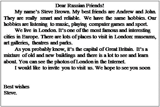 Надпись: Dear Russian Friends!
My name’s Steve Brown. My best friends are Andrew and John. They are really smart and reliable. We have the same hobbies. Our hobbies are listening to music, playing computer games and sport.
We live in London. It’s one of the most famous and interesting cities in Europe. There are lots of places to visit in London: museums, art galleries, theatres and parks.
As you probably know, it’s the capital of Great Britain. It’s a mixture of old and new buildings and there is a lot to see and learn about. You can see the photos of London in the Internet.
I would like to invite you to visit us. We hope to see you soon


Best wishes
Steve.

 
