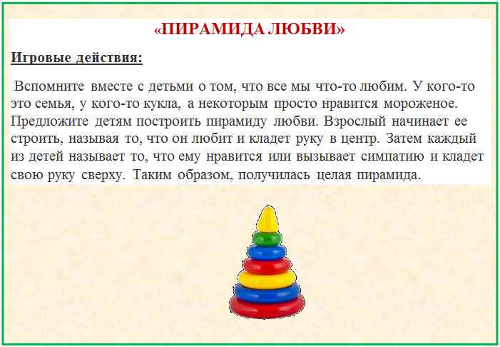 Надпись: «ПИРАМИДА ЛЮБВИ»
Игровые действия:
 Вспомните вместе с детьми о том, что все мы что-то любим. У кого-то это семья, у кого-то кукла, а некоторым просто нравится мороженое. Предложите детям построить пирамиду любви. Взрослый начинает ее строить, называя то, что он любит и кладет руку в центр. Затем каждый из детей называет то, что ему нравится или вызывает симпатию и кладет свою руку сверху. Таким образом, получилась целая пирамида.
  
