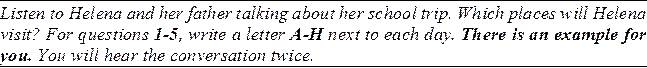 Listen to Helena and her father talking about her school trip. Which places will Helena visit? For questions 1-5, write a letter A-H next to each day. There is an example for you. You will hear the conversation twice.