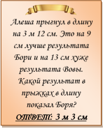  
Алеша прыгнул в длину на 3 м 12 см. Это на 9 см лучше результата Бори и на 13 см хуже результата Вовы. Какой результат в прыжках в длину показал Боря?
ОТВЕТ: 3 м 3 см

