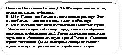 Скругленный прямоугольник: Николай Васильевич Гоголь (1821-1852) – русский писатель, драматург, критик,  публицист. 
В 1835 г. Пушкин дал Гоголю сюжет о мнимом ревизоре. Этот сюжет Гоголь и положил в основу комедии «Ревизор». 
В 1836 г. пьеса впервые была поставлена на столичных сценах.     «Маленький городок в «Ревизоре» предстал как своеобразный микрокосм, изображая который  Гоголь запечатлел типические черты всего  общественного строя царской России».  С момента первой  постановки  (1836)  комедия «Ревизор» не сходит с подмостков лучших российских и   зарубежных театров.

