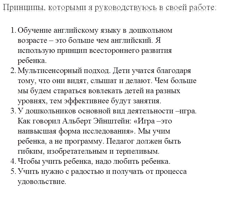 Принципы, которыми я руководствуюсь в своей работе:

,1.	Обучение английскому языку в дошкольном возрасте – это больше чем английский. Я использую принцип всестороннего развития ребенка.
2.	Мультисенсорный подход. Дети учатся благодаря тому, что они видят, слышат и делают. Чем больше мы будем стараться вовлекать детей на разных уровнях, тем эффективнее будут занятия.
3.	У дошкольников основной вид деятельности –игра. Как говорил Альберт Эйнштейн: «Игра –это наивысшая форма исследования». Мы учим ребенка, а не программу. Педагог должен быть гибким, изобретательным и терпеливым.
4.	Чтобы учить ребенка, надо любить ребенка.
5.	Учить нужно с радостью и получать от процесса удовольствие.

