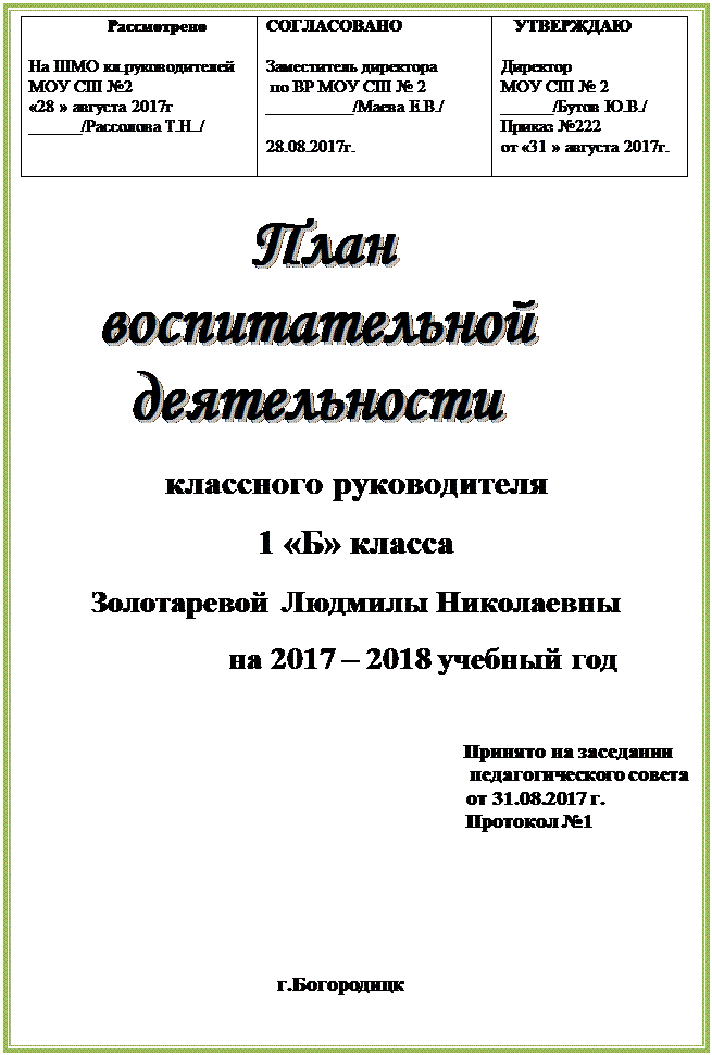 Надпись:                   Рассмотрено

На ШМО кл.руководителей
МОУ СШ №2
«28 » августа 2017г
______/Рассолова Т.Н../                    	СОГЛАСОВАНО

Заместитель директора
 по ВР МОУ СШ № 2
__________/Маева Е.В./

28.08.2017г.                    	   УТВЕРЖДАЮ

Директор  
МОУ СШ № 2
______/Бутов Ю.В./
Приказ №222
от «31 » августа 2017г.

                                    
               План
     воспитательной           
       деятельности 
классного руководителя 
1 «Б» класса
Золотаревой Людмилы Николаевны
                          на 2017 – 2018 учебный год

                                                                                       Принято на заседании	                             
                                                                                        педагогического совета 
                                                                       от 31.08.2017 г.                                                               						        Протокол №1




 

                                         	г.Богородицк		





























































































































