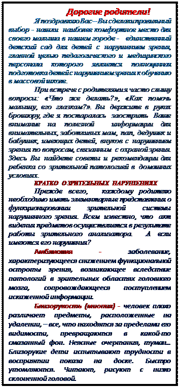Надпись:                 Дорогие родители!
Я поздравляю Вас – Вы сделали правильный выбор - нашли  наиболее комфортное место для своего малыша в нашем городе -  единственный детский сад для детей с нарушением зрения, главной целью педагогического и медицинского персонала которого является полноценная подготовка детей с нарушением зрения к обучению в массовой школе. 
При встрече с родителями я часто слышу вопросы: «Что же делать?», «Как помочь малышу, его глазкам?». Вы держите в руках  брошюру, где я постаралась  заострить  Ваше внимание на полезной  информации для внимательных, заботливых мам, пап, дедушек и бабушек, имеющих детей, внуков с нарушением зрения по вопросам, связанным  с охраной зрения. Здесь Вы найдете советы и рекомендации для ребенка со зрительной патологией в домашних условиях.
КРАТКО  О ЗРИТЕЛЬНЫХ  НАРУШЕНИЯХ
Прежде всего,  каждому родителю необходимо иметь элементарные представления о функционировании зрительной системы нарушенного зрения. Всем известно, что акт видения предметов осуществляется в результате работы зрительного анализатора.  А если имеются его нарушения? 
Амблиопия - заболевание, характеризующееся снижением функциональной остроты зрения, возникающее вследствие патологий в зрительных областях головного мозга, сопровождающееся поступлением искаженной информации.
Близорукость (миопия) - человек плохо различает предметы, расположенные на удалении, – все, что находятся за пределами его видимости, превращаются в какой-то смазанный фон. Неясные очертания, туман… Близорукие дети испытывают трудности в восприятии показа на доске. Быстро утомляются. Читают, рисуют с низко склоненной головой.
При дальнозоркости  - дефекте  зрения, при котором плохо видно вблизи. У дальнозорких детей сужено поле зрения, поэтому картинки большого размера приходится рассматривать по частям, нужно больше времени…

