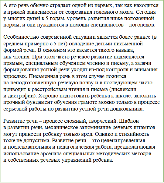 А его речь обычно страдает одной из первых, так как находится в прямой зависимости от созревания головного мозга. Сегодня у многих детей к 5 годам, уровень развития ниже положенной нормы, и они нуждаются в помощи специалистов – логопедов.
Особенностью современной ситуации является более раннее (в среднем примерно с 5 лет) овладение детьми письменной формой речи. В основном это касается такого навыка, как чтения. При этом часто речевое развитие подменяется прямым, специальным обучением чтению и письму, а задачи формирования устной речи уходят из-под контроля и внимания взрослых. Письменная речь в этом случае ложится на неподготовленную речевую почву и в последующем часто приводит к расстройствам чтения и письма (дислексии и дисграфии). Хорошо подготовить ребенка к школе, заложить прочный фундамент обучения грамоте можно только в процессе серьезной работы по развитию устной речи дошкольника.
Развитие речи – процесс сложный, творческий. Шаблон в развитии речи, механическое запоминание речевых штампов могут принести ребенку только вред. Однако и стихийность тоже не допустима. Развитие речи – это целенаправленная и последовательная и педагогическая работа, предполагающая использование арсенала специальных методических методов и собственных речевых упражнений ребенка.


