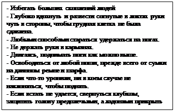 Надпись: - Избегать больших скоплений людей
- Глубоко вдохнуть и развести согнутые в локтях руки чуть в стороны, чтобы грудная клетка не была сдавлена.
- Любыми способами стараться удержаться на ногах.
- Не держать руки в карманах.
- Двигаясь, поднимать ноги как можно выше.
- Освободиться от любой ноши, прежде всего от сумки на длинном ремне и шарфа.
- Если что-то уронили, ни в коем случае не наклоняться, чтобы поднять.
- Если встать не удается, свернуться клубком, защитить голову предплечьями, а ладонями прикрыть затылок.

