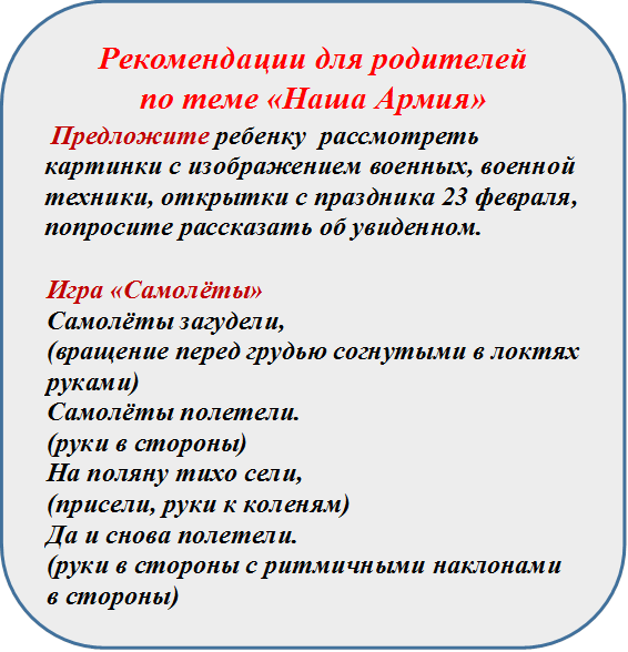 Рекомендации для родителей 
по теме «Наша Армия»
 Предложите ребенку  рассмотреть картинки с изображением военных, военной техники, открытки с праздника 23 февраля,   попросите рассказать об увиденном.

Игра «Самолёты»
Самолёты загудели,
(вращение перед грудью согнутыми в локтях руками)
Самолёты полетели.
(руки в стороны)
На поляну тихо сели,
(присели, руки к коленям)
Да и снова полетели.
(руки в стороны с ритмичными наклонами в стороны)




