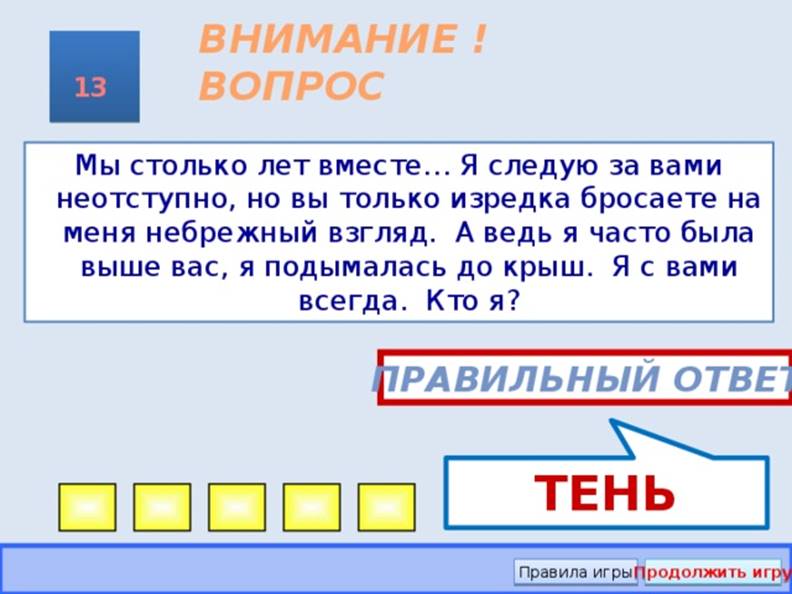 ТЕНЬ ВНИМАНИЕ ! ВОПРОС 13 Мы столько лет вместе… Я следую за вами неотступно, но вы только изредка бросаете на меня небрежный взгляд. А ведь я часто была выше вас, я подымалась до крыш. Я с вами всегда. Кто я? Правильный ответ Правила игры Продолжить игру