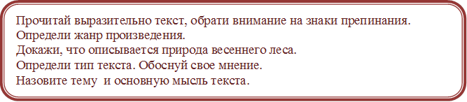 Прочитай выразительно текст, обрати внимание на знаки препинания. 
Определи жанр произведения. 
Докажи, что описывается природа весеннего леса.
Определи тип текста. Обоснуй свое мнение. 
Назовите тему  и основную мысль текста.
