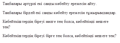 Таңбалары әртүрлі екі санды көбейту ережесін айту.
Таңбалары бірдей екі санды көбейту ережесін тұжырымдаңдар.
Көбейткіштердің біреуі нөлге тең болса, көбейтінді нешеге тең?
Көбейткіштердің біреуі бірге тең болса, көбейтінді нешеге тең?
