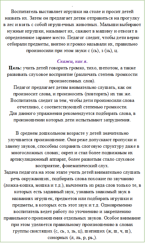 . 
Воспитатель выставляет игрушки на столе и просит детей назвать их. Затем он предлагает детям отправиться на прогулку в лес и взять с собой игрушечных животных. Малыши выбирают нужные игрушки, называют их, сажают в машину и отвозят в определенное заранее место. Педагог следит, чтобы дети верно отбирали предметы, внятно и громко называли их, правильно произносили при этом звуки с (сь), з (зь), ц. 
Скажи, как я.
Цель: учить детей говорить громко, тихо, шепотом, а также развивать слуховое восприятие (различать степень громкости произнесенных слов).
Педагог предлагает детям внимательно слушать, как он произносит слова, и произносить (повторять) их так же. Воспитатель следит за тем, чтобы дети произносили слова отчетливо, с соответствующей степенью громкости. 
Для данного упражнения рекомендуется подбирать слова, в произношении которых дети испытывают затруднения. 

В среднем дошкольном возрасте у детей значительно улучшается произношение. Они реже допускают пропуски и замену звуков, способны сохранять слоговую структуру даже в многосложных словах; окреп и стал более подвижным их артикуляционный аппарат, более развитым стало слуховое восприятие, фонематический слух. 
Задача педагога на этом этапе учить детей внимательно слушать речь окружающих, подбирать слова похожие по звучанию (ложка-кошка, мошка и т.д.), вычленять из ряда слов только те, в которых есть заданный звук, узнавать знакомый звук в названиях игрушек, предметов или подбирать игрушки и предметы, в которых есть этот звук и т.д. Одновременно воспитатель ведет работу по уточнению и закреплению правильного произношения отдельных звуков. Особое внимание при этом уделяется правильному произношению в словах группы свистящих (с, сь, з, зь, ц), шипящих (ж, ш, ч, щ), сонорных (л, ль, р, рь,).


