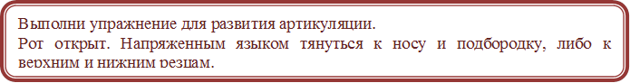 Выполни упражнение для развития артикуляции.
Рот открыт. Напряженным языком тянуться к носу и подбородку, либо к верхним и нижним резцам.




