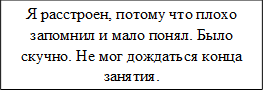 Я расстроен, потому что плохо запомнил и мало понял. Было скучно. Не мог дождаться конца занятия.