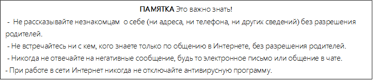 ПАМЯТКА Это важно знать!
 -  Не рассказывайте незнакомцам  о себе (ни адреса, ни телефона, ни других сведений) без разрешения       родителей.
 - Не встречайтесь ни с кем, кого знаете только по общению в Интернете, без разрешения родителей.
 - Никогда не отвечайте на негативные сообщение, будь то электронное письмо или общение в чате.
- При работе в сети Интернет никогда не отключайте антивирусную программу.

