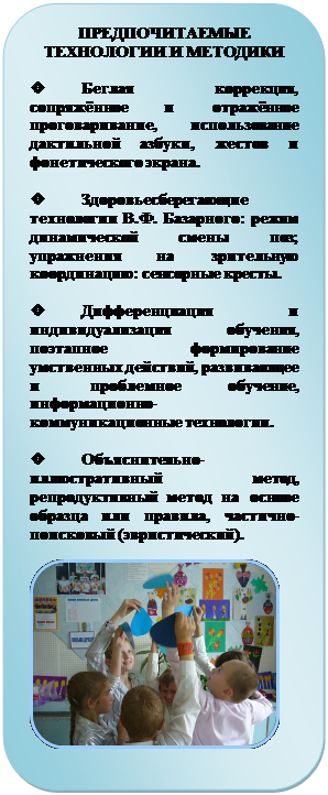 Скругленный прямоугольник: ПРЕДПОЧИТАЕМЫЕ ТЕХНОЛОГИИ И МЕТОДИКИ

v	Беглая коррекция, сопря-жённое и отражённое проговари-вание, использование дактильной азбуки, жестов и фонетического экрана.

v	Здоровьесберегающие тех-нологии В.Ф. Базарного: режим динамической смены поз; упраж-нения на зрительную координа-цию: сенсорные кресты.

v	Дифференциация и инди-видуализация обучения, поэтап-ное формирование умственных действий, развивающее и про-блемное обучение, информацион-но-коммуникационные техноло-гии. 

v	Объяснительно-иллюстративный метод, репро-дуктивный метод на основе об-разца или правила, частично-поисковый (эвристический).

 
