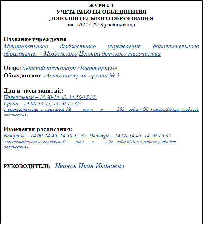 ЖУРНАЛ
УЧЕТА РАБОТЫ ОБЪЕДИНЕНИЯ
ДОПОЛНИТЕЛЬНОГО ОБРАЗОВАНИЯ
на  2022 / 2023 учебный год
 
Название учреждения 
Муниципального бюджетного учреждения дополнительного образования  - Моздокского Центра детского творчества

Отдел детский технопарк «Кванториум»
Объединение «Автоквантум», группа № 1

Дни и часы занятий:
Понедельник – 14.00-14.45, 14.50-15.35.
Среда – 14.00-14.45, 14.50-15.35. 
в соответствии с приказом № ___ от «___»______202_ года «Об утверждении учебного расписания»

Изменения расписания:
Вторник – 14.00-14.45, 14.50-15.35. Четверг – 14.00-14.45, 14.50-15.35
в соответствии с приказом № ___ от «___»_____202_ года «Об изменении учебного расписания»


РУКОВОДИТЕЛЬ   Иванов Иван Иванович

