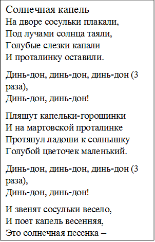 Солнечная капель
На дворе сосульки плакали,
Под лучами солнца таяли,
Голубые слезки капали
И проталинку оставили.
Динь-дон, динь-дон, динь-дон (3 раза),
Динь-дон, динь-дон!
Пляшут капельки-горошинки
И на мартовской проталинке
Протянул ладоши к солнышку
Голубой цветочек маленький.
Динь-дон, динь-дон, динь-дон (3 раза),
Динь-дон, динь-дон!
И звенят сосульки весело,
И поет капель весенняя,
Это солнечная песенка –
Нашим мамам поздравление!
Припев 3 раза. 
