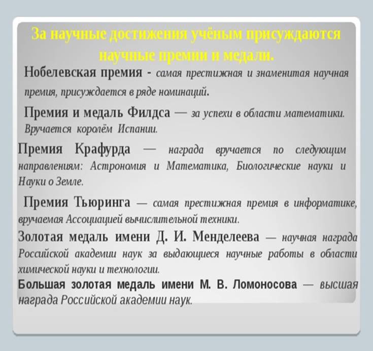 За научные достижения учёным присуждаются  научные премии и медали. Нобелевская премия - самая престижная и знаменитая научная премия, присуждается в ряде номинаций . Премия и медаль Филдса — за успехи в области математики. Вручается королём Испании. Премия Крафурда — награда вручается по следующим направлениям: Астрономия и Математика, Биологические науки и Науки о Земле.  Премия Тьюринга — самая престижная премия в информатике, вручаемая Ассоциацией вычислительной техники. Золотая медаль имени Д. И. Менделеева — научная награда Российской академии наук за выдающиеся научные работы в области химической науки и технологии. Большая золотая медаль имени М. В. Ломоносова — высшая награда Российской академии наук.