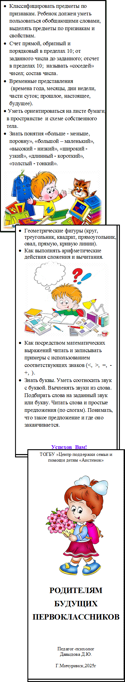 •	Классифицировать предметы по признакам. Ребенок должен уметь пользоваться обобщающими словами, выделять предметы по признакам и свойствам.
•	Счет прямой, обратный и порядковый в пределах 10; от заданного числа до заданного; отсчет в пределах 10;  называть «соседей» чисел; состав числа.
•	Временные представления
 (времена года, месяцы, дни недели,
части суток; прошлое, настоящее, будущее).
•	 Уметь ориентироваться на листе бумаги, в в пространстве  и схеме собственного 
тела.
•	Знать понятия «больше - меньше, поровну», «большой – маленький», «высокий - низкий», «широкий - узкий», «длинный - короткий», «толстый - тонкий».
 

