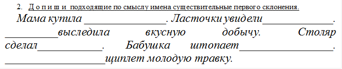 2.	Д о п и ш и  подходящие по смыслу имена существительные первого склонения.
Мама купила ______________. Ласточки увидели____________. _________выследила вкусную добычу. Столяр сделал___________. Бабушка штопает________________. _________________щиплет молодую травку.

