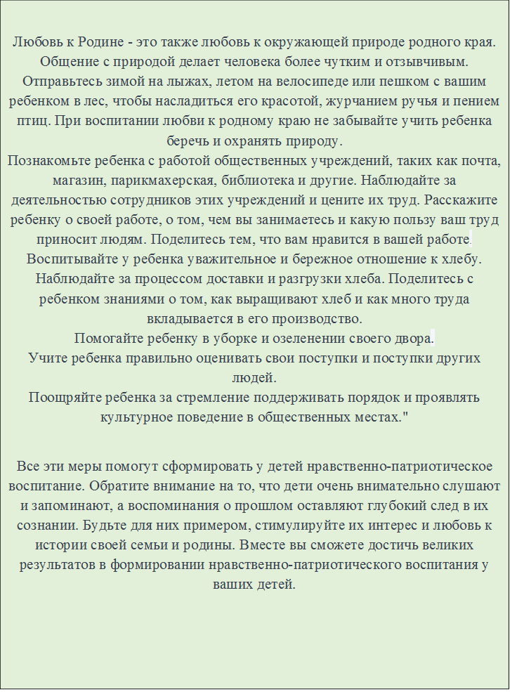 Любовь к Родине - это также любовь к окружающей природе родного края. Общение с природой делает человека более чутким и отзывчивым. Отправьтесь зимой на лыжах, летом на велосипеде или пешком с вашим ребенком в лес, чтобы насладиться его красотой, журчанием ручья и пением птиц. При воспитании любви к родному краю не забывайте учить ребенка беречь и охранять природу.
Познакомьте ребенка с работой общественных учреждений, таких как почта, магазин, парикмахерская, библиотека и другие. Наблюдайте за деятельностью сотрудников этих учреждений и цените их труд. Расскажите ребенку о своей работе, о том, чем вы занимаетесь и какую пользу ваш труд приносит людям. Поделитесь тем, что вам нравится в вашей работе.
Воспитывайте у ребенка уважительное и бережное отношение к хлебу. Наблюдайте за процессом доставки и разгрузки хлеба. Поделитесь с ребенком знаниями о том, как выращивают хлеб и как много труда вкладывается в его производство.
Помогайте ребенку в уборке и озеленении своего двора.
Учите ребенка правильно оценивать свои поступки и поступки других людей.
Поощряйте ребенка за стремление поддерживать порядок и проявлять культурное поведение в общественных местах."

Все эти меры помогут сформировать у детей нравственно-патриотическое воспитание. Обратите внимание на то, что дети очень внимательно слушают и запоминают, а воспоминания о прошлом оставляют глубокий след в их сознании. Будьте для них примером, стимулируйте их интерес и любовь к истории своей семьи и родины. Вместе вы сможете достичь великих результатов в формировании нравственно-патриотического воспитания у ваших детей.

