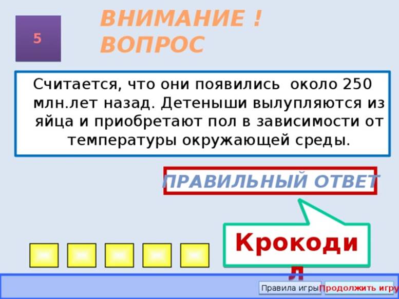 Крокодил ВНИМАНИЕ ! ВОПРОС 5 Считается, что они появились около 250 млн.лет назад. Детеныши вылупляются из яйца и приобретают пол в зависимости от температуры окружающей среды. Правильный ответ Правила игры Продолжить игру