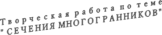 Творческая работа по теме
" СЕЧЕНИЯ МНОГОГРАННИКОВ"