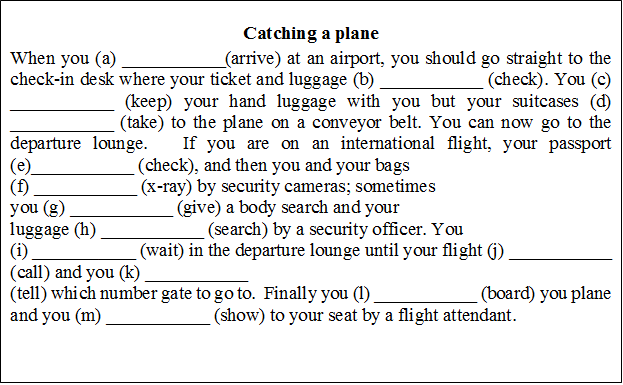Catching a plane
When you (a) ___________(arrive) at an airport, you should go straight to the check-in desk where your ticket and luggage (b) ___________ (check). You (c) ___________ (keep) your hand luggage with you but your suitcases (d) ___________ (take) to the plane on a conveyor belt. You can now go to the departure lounge.   If you are on an international flight, your passport (e)___________ (check), and then you and your bags
(f) ___________ (x-ray) by security cameras; sometimes
you (g) ___________ (give) a body search and your
luggage (h) ___________ (search) by a security officer. You 
(i) ___________ (wait) in the departure lounge until your flight (j) ___________ (call) and you (k) ___________ 
(tell) which number gate to go to.  Finally you (l) ___________ (board) you plane and you (m) ___________ (show) to your seat by a flight attendant. 

