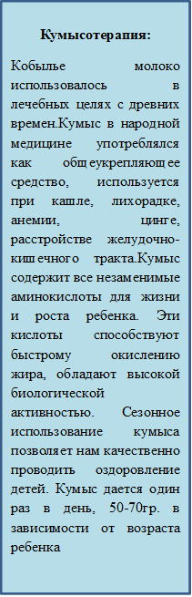 Кумысотерапия: 
Кобылье молоко использовалось в лечебных целях с древних времен.Кумыс в народной медицине употреблялся как общеукрепляющее средство, используется при кашле, лихорадке, анемии, цинге, расстройстве желудочно-кишечного тракта.Кумыс содержит все незаменимые аминокислоты для жизни и роста ребенка. Эти кислоты способствуют быстрому окислению жира, обладают высокой биологической активностью. Сезонное использование кумыса позволяет нам качественно проводить оздоровление детей. Кумыс дается один раз в день, 50-70гр. в зависимости от возраста ребенка
