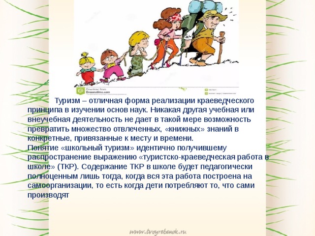 Туризм – отличная форма реализации краеведческого принципа в изучении основ наук. Никакая другая учебная или внеучебная деятельность не дает в такой мере возможность превратить множество отвлеченных, «книжных» знаний в конкретные, привязанные к месту и времени. Понятие «школьный туризм» идентично получившему распространение выражению «туристско-краеведческая работа в школе» (ТКР). Содержание ТКР в школе будет педагогически полноценным лишь тогда, когда вся эта работа построена на самоорганизации, то есть когда дети потребляют то, что сами производят