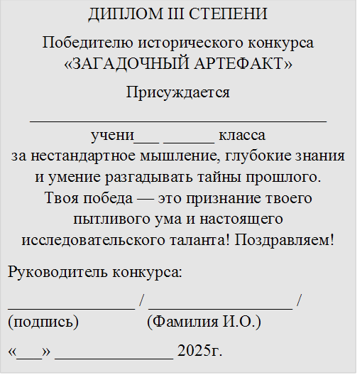 ДИПЛОМ III СТЕПЕНИ
Победителю исторического конкурса «ЗАГАДОЧНЫЙ АРТЕФАКТ»
Присуждается ___________________________________
учени___ ______ класса
за нестандартное мышление, глубокие знания и умение разгадывать тайны прошлого.
Твоя победа — это признание твоего пытливого ума и настоящего исследовательского таланта! Поздравляем!
Руководитель конкурса:
_______________ / _________________ / (подпись) (Фамилия И.О.)
«¬¬___» ______________ 2025г.