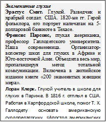 Знаменитые глухие 
Эрастус Смит. Глухой. Разведчик и храбрый солдат. США. 1820-ые гг. Герой фольклора, его портрет напечатан на 5-долларовой банкноте в Техасе.
Френсис Парсонс, глухая американка, профессор Галлодетского университета. Наша современница. Организатор-волонтер школ для глухих в Африке и Юго-восточной Азии. Объездила весь мир, пропагандируя метод тотальной коммуникации. Включена в английское издание книги «200 знаменитых женщин мира».
Лоран Клерк. Глухой учитель в школе для глухих в Париже. В 1816 г. отплыл в США. Работая в Хартфордской школе, помог Т. Х. Галлодету основать американскую сурдопедагогику. «Апостол американских глухих».
