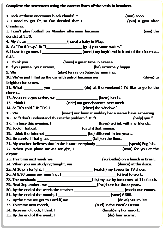 Скругленный прямоугольник: Complete the sentences using the correct form of the verb in brackets.

1. Look at those enormous black clouds! It ______________________ (rain) soon.
2. I need to get fit, so I’ve decided that I_____________________ (join) a gym after Christmas.
3. I can’t play football on Monday afternoon because I ___________________ (see) the dentist at 3.30.
4. My sister ___________________ (have) a baby in May.
5.  A: “I’m thirsty.” B: “I _________________ (get) you some water.”
6. I have to go now. I ___________________ (meet) my boyfriend in front of the cinema at 6.45.
7. I think you ________________ (have) a great time in Greece.
8. If you pass all your exams, I _________________ (be) extremely happy.
9. We ___________________ (play) tennis on Saturday morning.
10. We’ve just filled up the car with petrol because we _____________________ (drive) to Brighton tomorrow.
11. What _________ you _______________ (do) at the weekend? I’d like to go to the cinema.
12. As soon as you arrive, we ____________________ (have) lunch.
13. I think I ___________________ (visit) my grandparents next week.
14. A: “It’s cold.” B: “OK, I _______________ (close) the window.”
15. We ____________________ (meet) our boss at midday because we have a meeting.
16.  A: “I don’t understand this maths problem.” B: “I _________________ (help) you.”
17. I’m busy this evening. I ______________________ (have) a drink with my friends.
18. Look! That cat _____________________ (catch) that mouse.
19. I think the Internet ____________________ (be) different in ten years.
20. Be careful! That glass ____________________ (fall) on the floor.
21. My teacher believes that in the future everybody _______________ (speak) English.
22. When your plane arrives tonight, I ______________________ (wait) for you at the airport.
23. This time next week we _______________________ (sunbathe) on a beach in Brazil.
24. When you are studying tonight, we _____________________ (dance) at the disco.
25. At 10 pm tonight, I _______________________ (watch) my favourite TV show.
26. At 8.30 tomorrow morning, I __________________________ (drive) to work.
28. The mechanic __________________________ (fix) my car by tomorrow at 11 o’clock.
29. Next September, we _______________________ (live) here for three years.
30. By the end of the week, the teacher ________________________ (mark) our exams.
31. By the end of the month, I _________________________ (save) £ 300.
32. By the time we get to Cardiff, we _______________________ (drive) 500 miles.
33. This time next month, I ____________________ (surf) in the Pacific Ocean. 
34. By seven o’clock, I think I ______________________ (finish) my homework.
35. By the end of the week, I _________________________(do) four exams.








